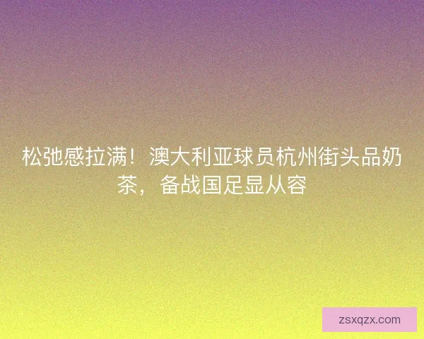 松弛感拉满！澳大利亚球员杭州街头品奶茶，备战国足显从容