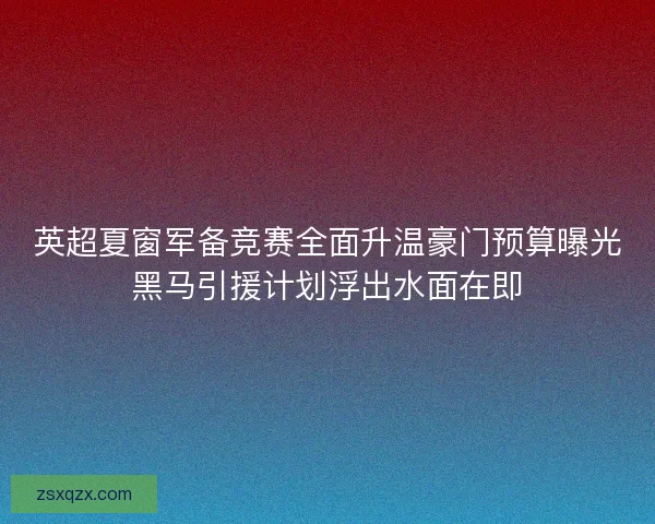 英超夏窗军备竞赛全面升温豪门预算曝光黑马引援计划浮出水面在即