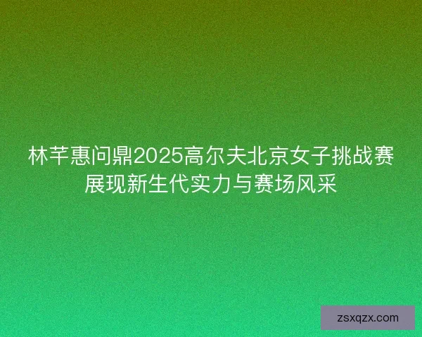 林芊惠问鼎2025高尔夫北京女子挑战赛展现新生代实力与赛场风采