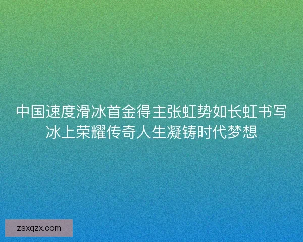 中国速度滑冰首金得主张虹势如长虹书写冰上荣耀传奇人生凝铸时代梦想